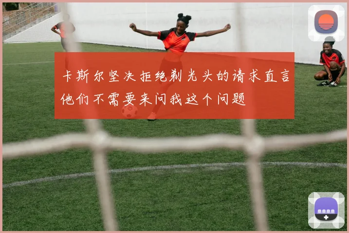 卡斯尔坚决拒绝剃光头的请求直言他们不需要来问我这个问题