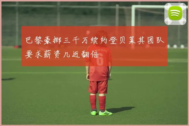 巴黎豪掷三千万续约登贝莱其团队要求薪资几近翻倍