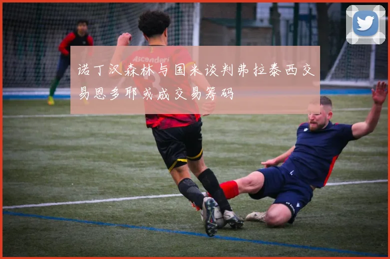 诺丁汉森林与国米谈判弗拉泰西交易恩多耶或成交易筹码