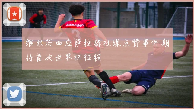 维尔茨回应萨拉赫社媒点赞事件期待首次世界杯征程