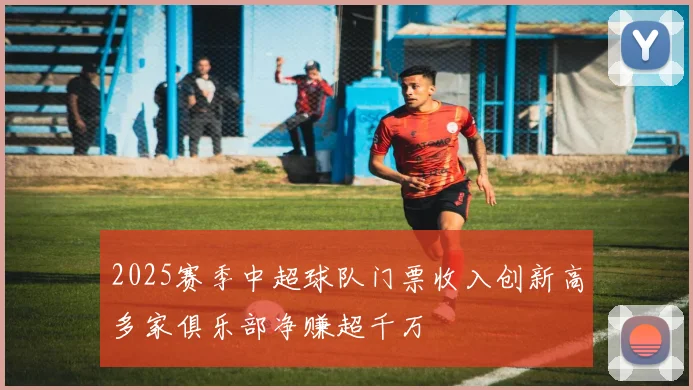 2025赛季中超球队门票收入创新高多家俱乐部净赚超千万
