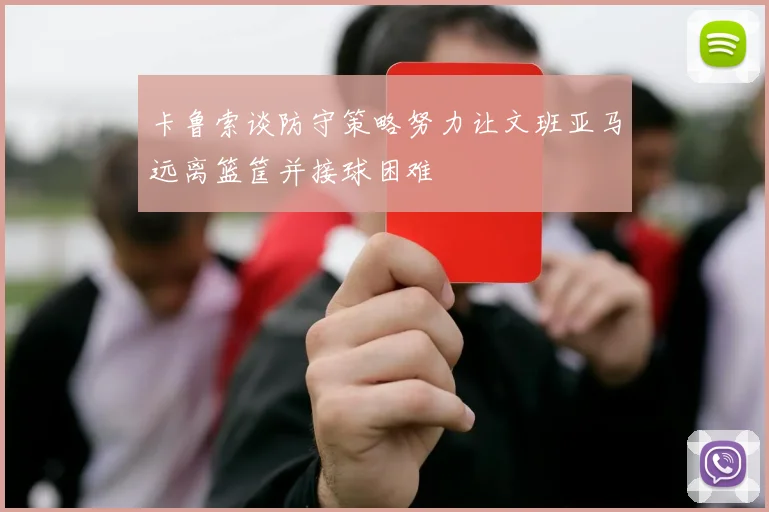 卡鲁索谈防守策略努力让文班亚马远离篮筐并接球困难
