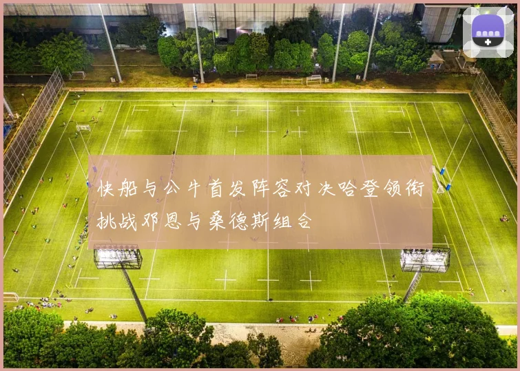 快船与公牛首发阵容对决哈登领衔挑战邓恩与桑德斯组合