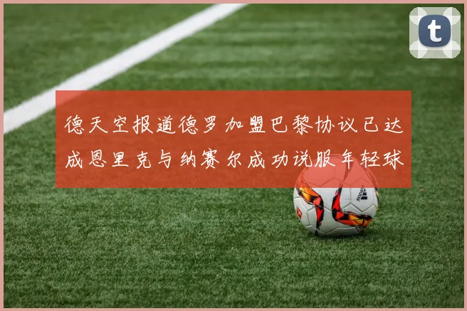 德天空报道德罗加盟巴黎协议已达成恩里克与纳赛尔成功说服年轻球员