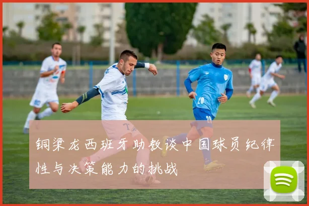 铜梁龙西班牙助教谈中国球员纪律性与决策能力的挑战