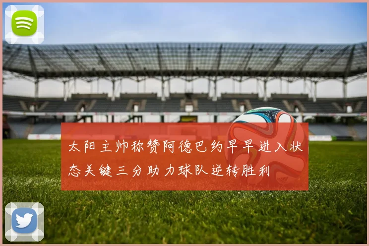 太阳主帅称赞阿德巴约早早进入状态关键三分助力球队逆转胜利