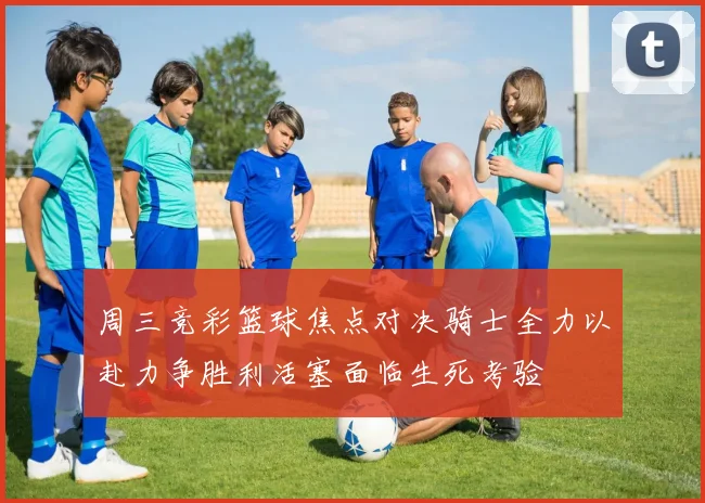 周三竞彩篮球焦点对决骑士全力以赴力争胜利活塞面临生死考验