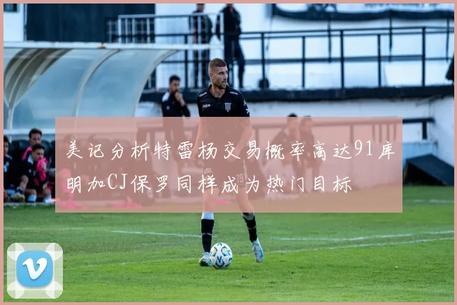 美记分析特雷杨交易概率高达91库明加CJ保罗同样成为热门目标