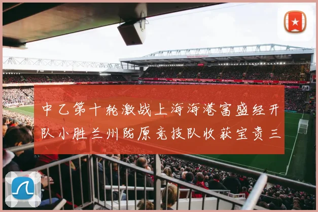 中乙第十轮激战上海海港富盛经开队小胜兰州陇原竞技队收获宝贵三分
