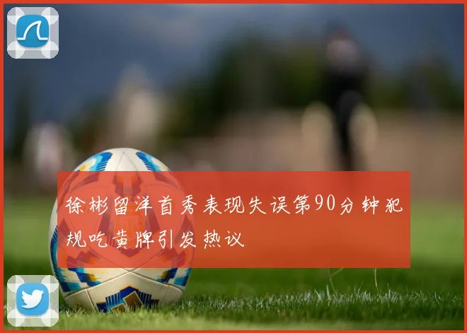 徐彬留洋首秀表现失误第90分钟犯规吃黄牌引发热议