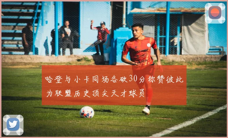 哈登与小卡同场各砍30分称赞彼此为联盟历史顶尖天才球员