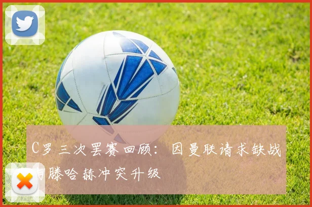 C罗三次罢赛回顾：因曼联请求缺战与滕哈赫冲突升级