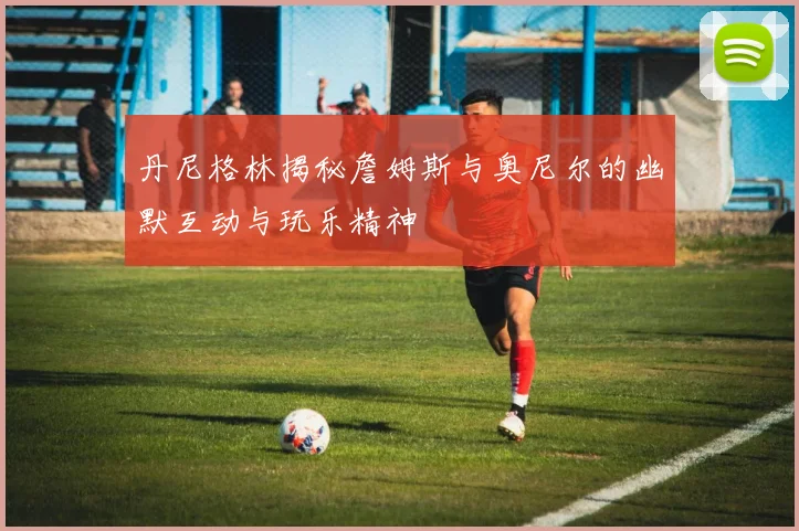 丹尼格林揭秘詹姆斯与奥尼尔的幽默互动与玩乐精神