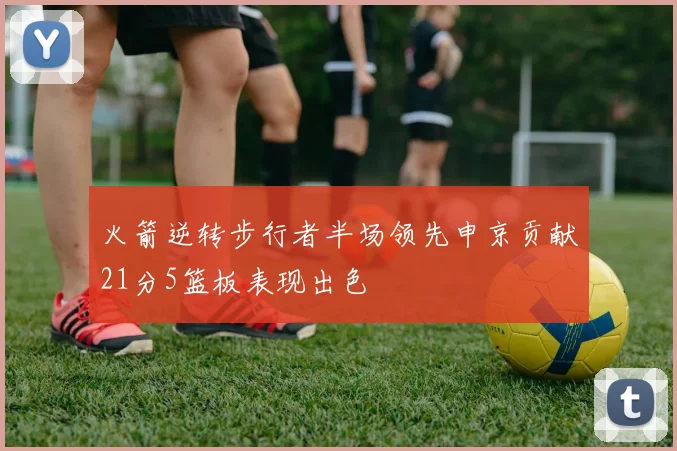 火箭逆转步行者半场领先申京贡献21分5篮板表现出色